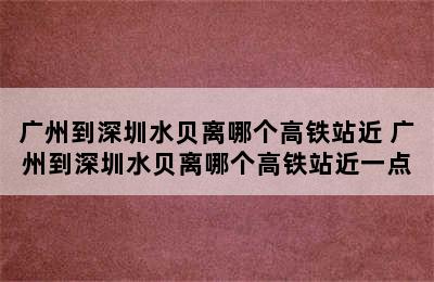 广州到深圳水贝离哪个高铁站近 广州到深圳水贝离哪个高铁站近一点